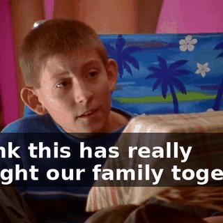 I think this has really brought our family together.