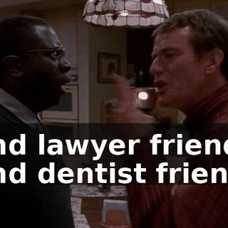 and lawyer friend, and dentist friend.