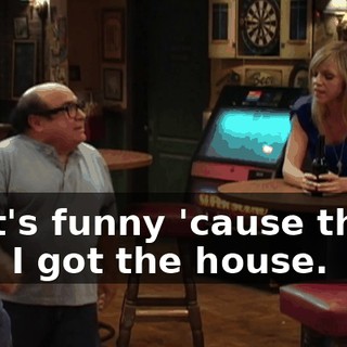 That's funny 'cause that's how I got the house.