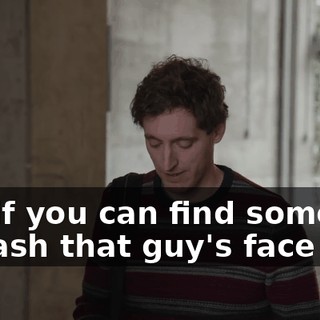 see if you can find someone to bash that guy's face in.