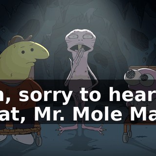Oh, sorry to hear that, Mr. Mole Man.