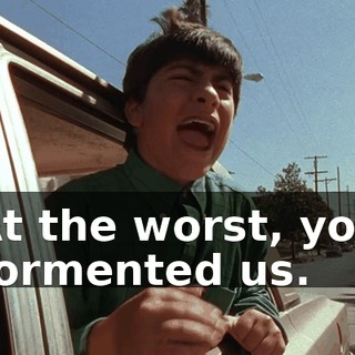 At the worst, you tormented us.