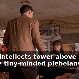 your intellects tower above those of the tiny-minded plebeians