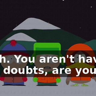 Yeah. You aren't having any doubts, are you?