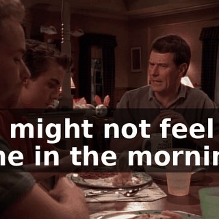 You might not feel the same in the morning.