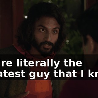 you're literally the greatest guy that I know.