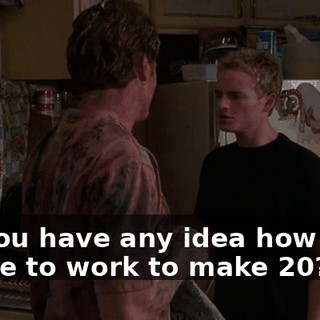 Do you have any idea how hard I have to work to make $20?