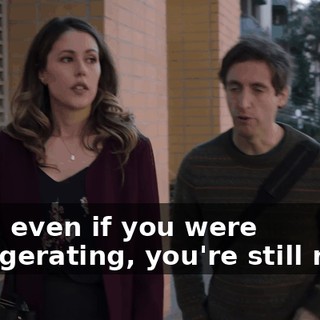 Well, even if you were exaggerating, you're still right.