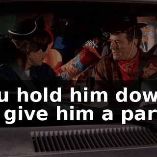 You hold him down; I'll give him a party!