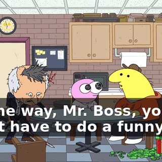 By the way, Mr. Boss, you don't have to do a funny gag