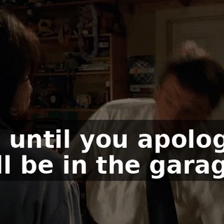 And until you apologize, I will be in the garage.