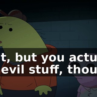Wait, but you actually did evil stuff, though.