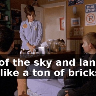 out of the sky and land on you like a ton of bricks.