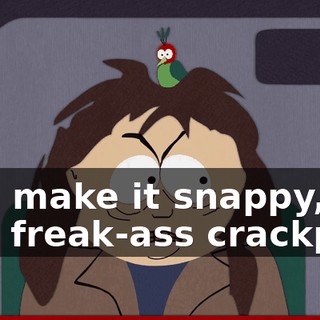 and make it snappy, you freak-ass crackpot!