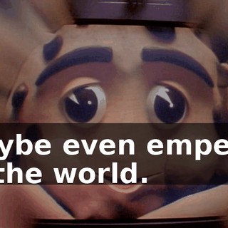 Maybe even emperor of the world.