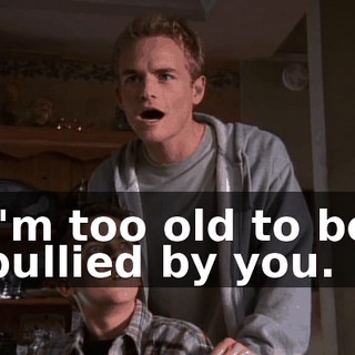 I'm too old to be bullied by you.