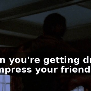 when you're getting drunk to impress your friends.