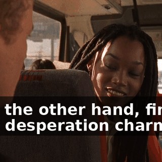 I, on the other hand, find your desperation charming.