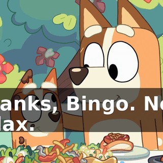 Thanks, Bingo. Now relax.