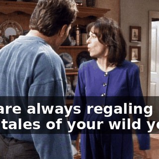 You are always regaling him with tales of your wild youth.