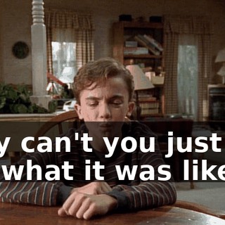 Why can't you just tell me what it was like?