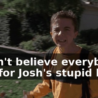 I can't believe everybody fell for Josh's stupid lie.
