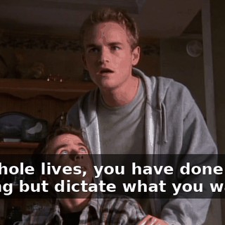 Our whole lives, you have done nothing but dictate what you wanted.