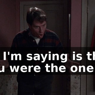 All I'm saying is that you were the one