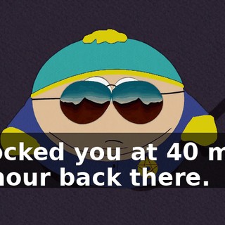 I clocked you at 40 miles an hour back there.