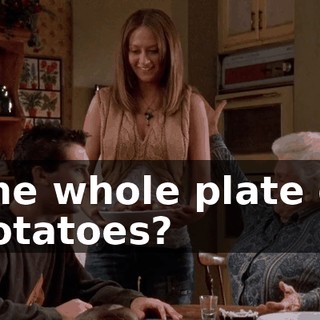 The whole plate of potatoes?