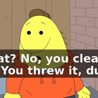 What? No, you clean it up. You threw it, dude.