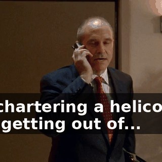 I'm chartering a helicopter and getting out of...
