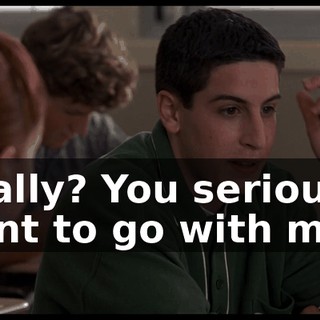 Really? You seriously want to go with me?