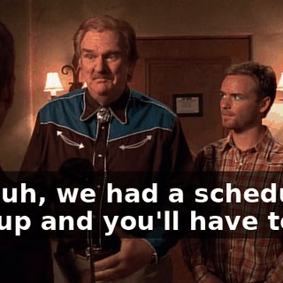 But, uh, we had a scheduling mix-up and you'll have to go.