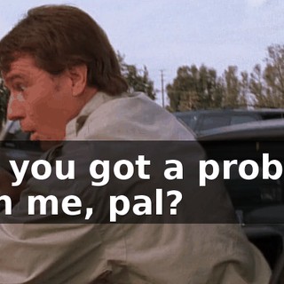 Oh, you got a problem with me, pal?
