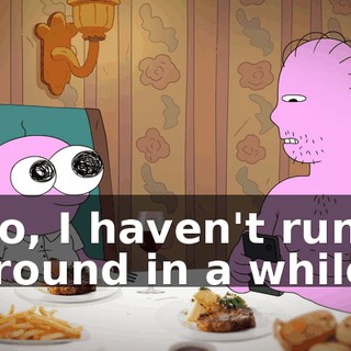 No, I haven't run around in a while.