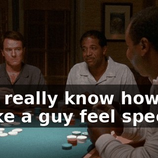 You really know how to make a guy feel special.