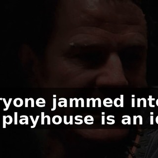Everyone jammed into this playhouse is an idiot.