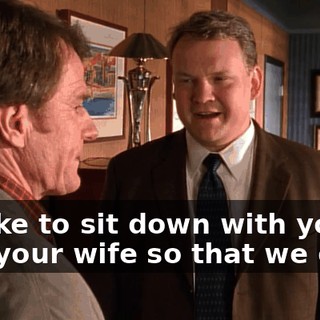 I'd like to sit down with you and your wife so that we can--