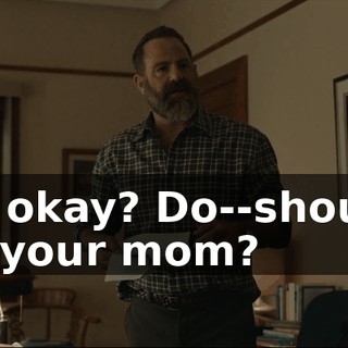 You okay? Do--should I get your mom?