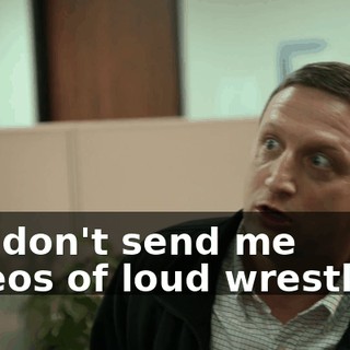No, don't send me videos of loud wrestlers.