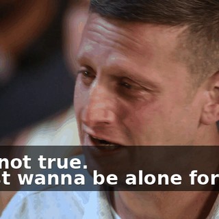 -It's not true. -I just wanna be alone forever.