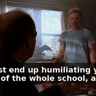 I'd just end up humiliating you in front of the whole school, and...