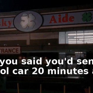 But you said you'd send a patrol car 20 minutes ago!