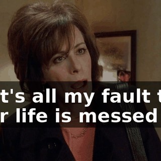 So it's all my fault that your life is messed up