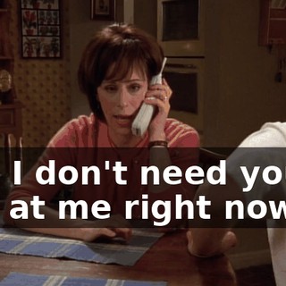 and I don't need you to yell at me right now.