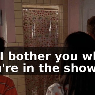 Do I bother you when you're in the shower?