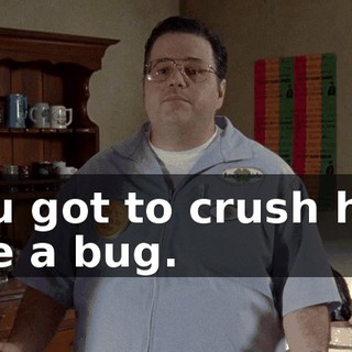 You got to crush him like a bug.