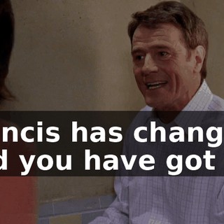 Francis has changed, and you have got