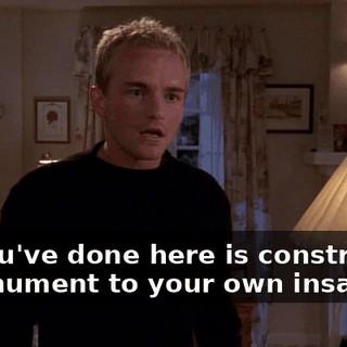 All you've done here is constructed a monument to your own insanity!
